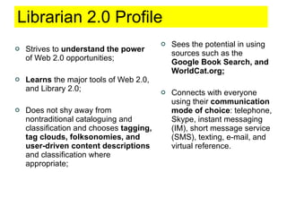Librarian 2.0 Profile Strives to  understand the power  of Web 2.0 opportunities; Learns  the major tools of Web 2.0, and Library 2.0; Does not shy away from nontraditional cataloguing and classification and chooses  tagging, tag clouds, folksonomies, and user-driven content descriptions  and classification where appropriate; Sees the potential in using sources such as the  Google Book Search, and WorldCat.org; Connects with everyone using their  communication mode of choice : telephone, Skype, instant messaging (IM), short message service (SMS), texting, e-mail, and virtual reference. 