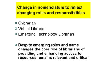 Change in nomenclature to reflect changing roles and responsibilities   Cybrarian Virtual Librarian Emerging Technology Librarian Despite emerging roles and name changes the core role of librarians of providing and enhancing access to resources remains relevant and critical .   