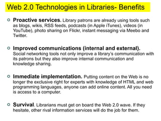 Web 2.0 Technologies in Libraries- Benefits  Proactive services .  Library patrons are already using tools such as blogs, wikis, RSS feeds, podcasts (in Apple iTunes), videos (in YouTube), photo sharing on Flickr, instant messaging via Meebo and Twitter. Improved communications (internal and external).   Social networking tools not only improve a library’s communication with its patrons but they also improve internal communication and knowledge sharing.  Immediate implementation.   Putting content on the Web is no longer the exclusive right for experts with knowledge of HTML and web programming languages, anyone can add online content. All you need is access to a computer. Survival . Librarians must get on board the Web 2.0 wave. If they hesitate, other rival information services will do the job for them.  