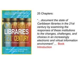 25 Chapters: “… document the state of Caribbean libraries in the 21st century by examining the responses of these institutions to the changes, challenges, and choices in an increasingly electronic and virtual information environment”…   Book Introduction   