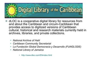 dLOC is a cooperative digital library for resources from and about the Caribbean and circum-Caribbean that provides access to digitized versions of Caribbean cultural, historical and research materials currently held in archives, libraries, and private collections.  National Archive of Haiti   Caribbean Community Secretariat   La Fundación Global Democracia y Desarrollo (FUNGLODE)   National Library of Jamaica   http://www.dloc.com/ENindex.html 