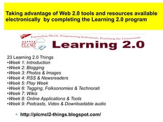 Taking advantage of Web 2.0 tools and resources available electronically  by completing the Learning 2.0 program 23 Learning 2.0 Things • Week 1: Introduction • Week 2: Blogging • Week 3: Photos & Images • Week 4: RSS & Newsreaders • Week 5: Play Week • Week 6: Tagging, Folksonomies & Technorati • Week 7: Wikis • Week 8: Online Applications & Tools • Week 9: Podcasts, Video & Downloadable audio http://plcmcl2-things.blogspot.com/ 