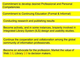 Commitment to Continuing Education (Formal & Informal)   Conducting research and publishing results Become an advocate for the profession. Market the value of Web  2.0 , Library  2.0  to decision makers. Become actively, and in some instances, brazenly involved in Integrated Library System (ILS) design and usability studies.  Continue the cooperation and collaboration among the global community of information professionals.  Commitment to develop desired Professional and Personal Competencies  