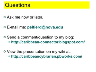 Questions Ask me now or later. E-mail me:  [email_address] Send a comment/question to my blog: http://caribbean-connector.blogspot.com/ View the presentation on my wiki at: http://caribbeancybrarian.pbworks.com/ 