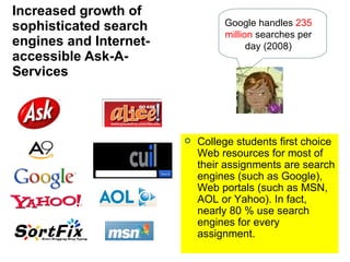 Increased growth of sophisticated search engines and Internet-accessible Ask-A-Services College students first choice Web resources for most of their assignments are search engines (such as Google), Web portals (such as MSN, AOL or Yahoo). In fact, nearly 80 % use search engines for every assignment. Google handles  235 million  searches per day (2008) 