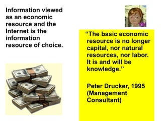 Information viewed as an economic resource and the Internet is the information resource of choice. “ The basic economic resource is no longer capital, nor natural resources, nor labor.  It is and will be knowledge.”  Peter Drucker, 1995 (Management Consultant) 