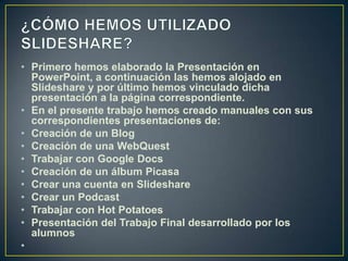 • Primero hemos elaborado la Presentación en
  PowerPoint, a continuación las hemos alojado en
  Slideshare y por último hemos vinculado dicha
  presentación a la página correspondiente.
• En el presente trabajo hemos creado manuales con sus
  correspondientes presentaciones de:
• Creación de un Blog
• Creación de una WebQuest
• Trabajar con Google Docs
• Creación de un álbum Picasa
• Crear una cuenta en Slideshare
• Crear un Podcast
• Trabajar con Hot Potatoes
• Presentación del Trabajo Final desarrollado por los
  alumnos
•
 