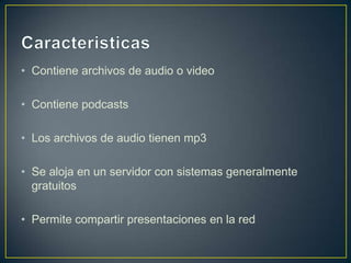 • Contiene archivos de audio o video

• Contiene podcasts

• Los archivos de audio tienen mp3

• Se aloja en un servidor con sistemas generalmente
  gratuitos

• Permite compartir presentaciones en la red
 
