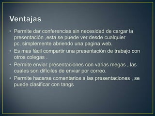 • Permite dar conferencias sin necesidad de cargar la
  presentación ,esta se puede ver desde cualquier
  pc, simplemente abriendo una pagina web.
• Es mas fácil compartir una presentación de trabajo con
  otros colegas .
• Permite enviar presentaciones con varias megas , las
  cuales son difíciles de enviar por correo.
• Permite hacerse comentarios a las presentaciones , se
  puede clasificar con tangs
 