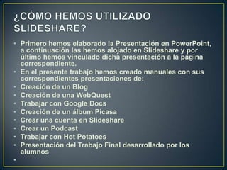 • Primero hemos elaborado la Presentación en PowerPoint,
  a continuación las hemos alojado en Slideshare y por
  último hemos vinculado dicha presentación a la página
  correspondiente.
• En el presente trabajo hemos creado manuales con sus
  correspondientes presentaciones de:
• Creación de un Blog
• Creación de una WebQuest
• Trabajar con Google Docs
• Creación de un álbum Picasa
• Crear una cuenta en Slideshare
• Crear un Podcast
• Trabajar con Hot Potatoes
• Presentación del Trabajo Final desarrollado por los
  alumnos
•
 