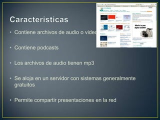 • Contiene archivos de audio o video

• Contiene podcasts

• Los archivos de audio tienen mp3

• Se aloja en un servidor con sistemas generalmente
  gratuitos

• Permite compartir presentaciones en la red
 