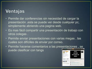 • Permite dar conferencias sin necesidad de cargar la
  presentación ,esta se puede ver desde cualquier pc,
  simplemente abriendo una pagina web.
• Es mas fácil compartir una presentación de trabajo con
  otros colegas .
• Permite enviar presentaciones con varias megas , las
  cuales son difíciles de enviar por correo.
• Permite hacerse comentarios a las presentaciones , se
  puede clasificar con tangs
 