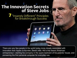 There are very few people in the world today more closely associated with
innovation than Apple co-founder, Steve Jobs. He is the classic American
entrepreneur—starting his company in the spare bedroom of his parents’ house, and
pioneering the first personal computer for everyday use.
 