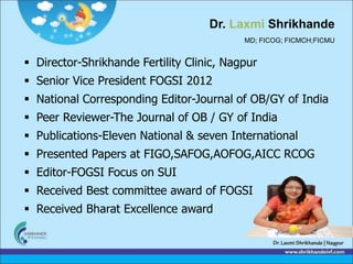 Dr. Laxmi Shrikhande
MD; FICOG; FICMCH;FICMU
 Director-Shrikhande Fertility Clinic, Nagpur
 Senior Vice President FOGSI 2012
 National Corresponding Editor-Journal of OB/GY of India
 Peer Reviewer-The Journal of OB / GY of India
 Publications-Eleven National & seven International
 Presented Papers at FIGO,SAFOG,AOFOG,AICC RCOG
 Editor-FOGSI Focus on SUI
 Received Best committee award of FOGSI
 Received Bharat Excellence award
 