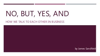 NO, BUT, YES, AND
HOW WE TALK TO EACH OTHER IN BUSINESS
by James Sandfield
 