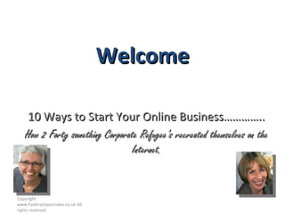 Welcome 10 Ways to Start Your Online Business………….. How 2 Forty something Corporate Refugee’s recreated themselves on the Internet. Copyright  www.Fasttrackyoursales.co.uk All rights reserved 