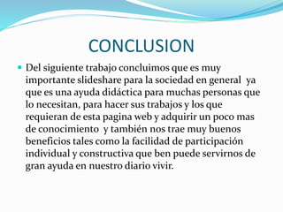 CONCLUSION
 Del siguiente trabajo concluimos que es muy
importante slideshare para la sociedad en general ya
que es una ayuda didáctica para muchas personas que
lo necesitan, para hacer sus trabajos y los que
requieran de esta pagina web y adquirir un poco mas
de conocimiento y también nos trae muy buenos
beneficios tales como la facilidad de participación
individual y constructiva que ben puede servirnos de
gran ayuda en nuestro diario vivir.
 