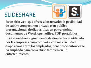 SLIDESHARE
Es un sitio web que ofrece a los usuarios la posibilidad
de subir y compartir en privado o en publico
presentaciones de diapositivas en power point,
documentos de Word, open office, PDF, portafolios.
El sitio web fue originalmente destinado hacer utilizado
por las empresas para compartir con mas facilidad
diapositivas entre los empleados, pero desde entonces se
ha ampliado para convertirse también en un
entretenimiento.
 