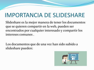 IMPORTANCIA DE SLIDESHARE
Slideshare es la mejor manera de tener los documentos
que se quieren compartir en la web, pueden ser
encontrados por cualquier interesado y compartir los
intereses comunes .
Los documentos que de una vez han sido subido a
slideshare pueden:
 