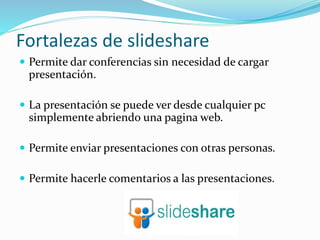 Fortalezas de slideshare
 Permite dar conferencias sin necesidad de cargar
presentación.
 La presentación se puede ver desde cualquier pc
simplemente abriendo una pagina web.
 Permite enviar presentaciones con otras personas.
 Permite hacerle comentarios a las presentaciones.
 