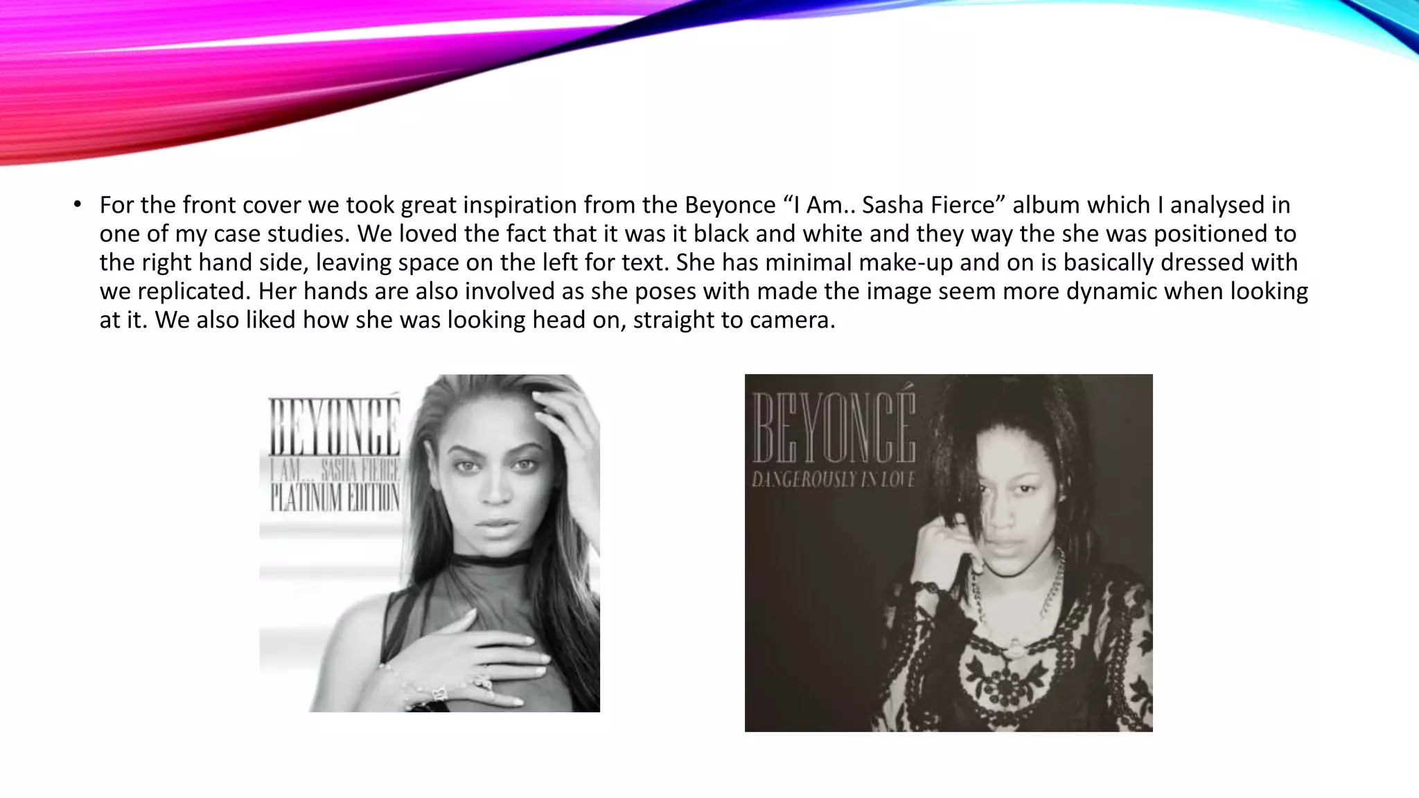 • For the front cover we took great inspiration from the Beyonce “I Am.. Sasha Fierce” album which I analysed in
one of my case studies. We loved the fact that it was it black and white and they way the she was positioned to
the right hand side, leaving space on the left for text. She has minimal make-up and on is basically dressed with
we replicated. Her hands are also involved as she poses with made the image seem more dynamic when looking
at it. We also liked how she was looking head on, straight to camera.

 