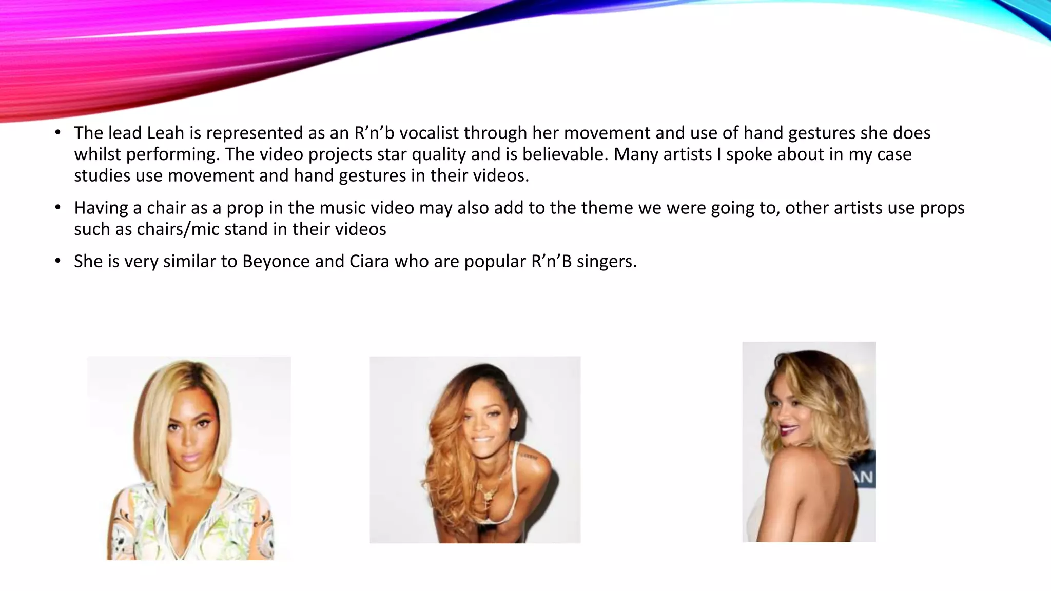 • The lead Leah is represented as an R’n’b vocalist through her movement and use of hand gestures she does
whilst performing. The video projects star quality and is believable. Many artists I spoke about in my case
studies use movement and hand gestures in their videos.
• Having a chair as a prop in the music video may also add to the theme we were going to, other artists use props
such as chairs/mic stand in their videos
• She is very similar to Beyonce and Ciara who are popular R’n’B singers.

 