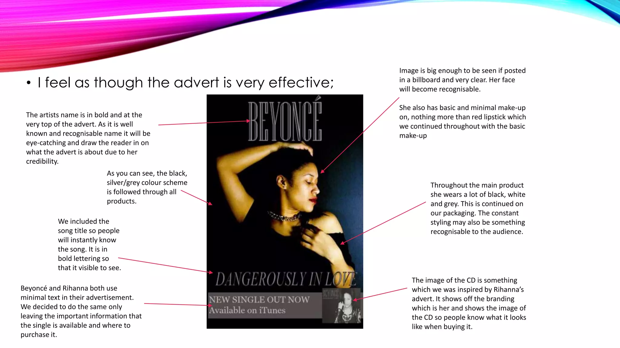 • I feel as though the advert is very effective;
The artists name is in bold and at the
very top of the advert. As it is well
known and recognisable name it will be
eye-catching and draw the reader in on
what the advert is about due to her
credibility.
As you can see, the black,
silver/grey colour scheme
is followed through all
products.
We included the
song title so people
will instantly know
the song. It is in
bold lettering so
that it visible to see.
Beyoncé and Rihanna both use
minimal text in their advertisement.
We decided to do the same only
leaving the important information that
the single is available and where to
purchase it.

Image is big enough to be seen if posted
in a billboard and very clear. Her face
will become recognisable.
She also has basic and minimal make-up
on, nothing more than red lipstick which
we continued throughout with the basic
make-up

Throughout the main product
she wears a lot of black, white
and grey. This is continued on
our packaging. The constant
styling may also be something
recognisable to the audience.

The image of the CD is something
which we was inspired by Rihanna’s
advert. It shows off the branding
which is her and shows the image of
the CD so people know what it looks
like when buying it.

 