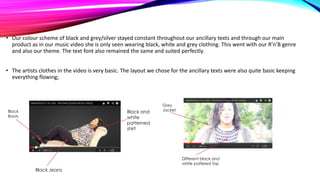 • Our colour scheme of black and grey/silver stayed constant throughout our ancillary texts and through our main
product as in our music video she is only seen wearing black, white and grey clothing. This went with our R’n’B genre
and also our theme. The text font also remained the same and suited perfectly.
• The artists clothes in the video is very basic. The layout we chose for the ancillary texts were also quite basic keeping
everything flowing;

Black and
white
patterned
shirt

Black
Boots

Grey
Jacket

Different black and
white pattered top

Black Jeans

 