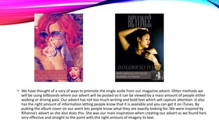 • We have thought of a vary of ways to promote the single aside from our magazine advert. Other methods we
will be using billboards where our advert will be posted so it can be viewed by a mass amount of people either
walking or driving past. Our advert has not too much writing and bold text which will capture attention. It also
has the right amount of information letting people know that it is available and you can get it on iTunes. By
putting the album cover on our avert lets people know what they are exactly looking for. We were inspired by
Rihanna’s advert as she also does this. She was our main inspiration when creating our advert as we found hers
very effective and straight to the point with the right amount of imagery to text.

 
