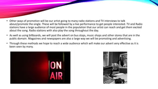 • Other ways of promotion will be our artist going to many radio stations and TV interviews to talk
about/promote the single. These will be followed by a live performance to get people interested. TV and Radio
stations have a large audience of most people in the population that our artist can reach and get them excited
about the song. Radio stations with also play the song throughout the day.
• As well as using billboards, we will post the advert on bus stops, music shops and other stores that are in the
public domain. Magazines and newspapers are also a large way we will be promoting and advertising.
• Through these methods we hope to reach a wide audience which will make our advert very effective as it is
been seen by many.

 