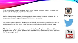 • Other technologies use will be twitter which is very popular and used to share messages and
photos with other people, anywhere in the world.
• We will use Instagram as a way of advertising the image to get across to an audience. As it is
very easy to share with a popular page which is shown worldwide.
• We also thought about putting short clips on YouTube 5-10 seconds long of the music video to
intrigue someone to want to see more, hopefully enough for them to purchase our single.
• A final and very popular technology we can use is Facebook. People around the world have
access to it and are on it often. Hopefully we can create a buzz and interest on about our single
for “dangerously in love.”

 