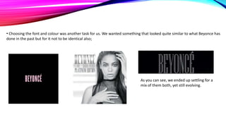 • Choosing the font and colour was another task for us. We wanted something that looked quite similar to what Beyonce has
done in the past but for it not to be identical also;

As you can see, we ended up settling for a
mix of them both, yet still evolving.

 