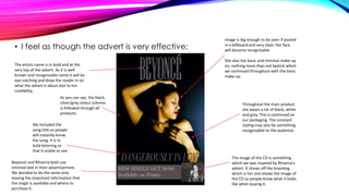 • I feel as though the advert is very effective;
The artists name is in bold and at the
very top of the advert. As it is well
known and recognisable name it will be
eye-catching and draw the reader in on
what the advert is about due to her
credibility.
As you can see, the black,
silver/grey colour scheme
is followed through all
products.
We included the
song title so people
will instantly know
the song. It is in
bold lettering so
that it visible to see.
Beyoncé and Rihanna both use
minimal text in their advertisement.
We decided to do the same only
leaving the important information that
the single is available and where to
purchase it.

Image is big enough to be seen if posted
in a billboard and very clear. Her face
will become recognisable.
She also has basic and minimal make-up
on, nothing more than red lipstick which
we continued throughout with the basic
make-up

Throughout the main product
she wears a lot of black, white
and grey. This is continued on
our packaging. The constant
styling may also be something
recognisable to the audience.

The image of the CD is something
which we was inspired by Rihanna’s
advert. It shows off the branding
which is her and shows the image of
the CD so people know what it looks
like when buying it.

 