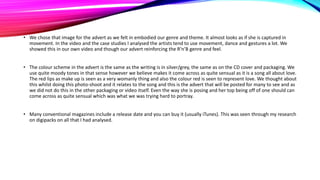 • We chose that image for the advert as we felt in embodied our genre and theme. It almost looks as if she is captured in
movement. In the video and the case studies I analysed the artists tend to use movement, dance and gestures a lot. We
showed this in our own video and though our advert reinforcing the R’n’B genre and feel.
• The colour scheme in the advert is the same as the writing is in silver/grey, the same as on the CD cover and packaging. We
use quite moody tones in that sense however we believe makes it come across as quite sensual as it is a song all about love.
The red lips as make up is seen as a very womanly thing and also the colour red is seen to represent love. We thought about
this whilst doing this photo-shoot and it relates to the song and this is the advert that will be posted for many to see and as
we did not do this in the other packaging or video itself. Even the way she is posing and her top being off of one should can
come across as quite sensual which was what we was trying hard to portray.
• Many conventional magazines include a release date and you can buy it (usually iTunes). This was seen through my research
on digipacks on all that I had analysed.

 