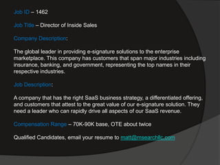 Job ID – 1462

Job Title – Director of Inside Sales

Company Description:

The global leader in providing e-signature solutions to the enterprise
marketplace. This company has customers that span major industries including
insurance, banking, and government, representing the top names in their
respective industries.

Job Description:

A company that has the right SaaS business strategy, a differentiated offering,
and customers that attest to the great value of our e-signature solution. They
need a leader who can rapidly drive all aspects of our SaaS revenue.

Compensation Range – 70K-90K base, OTE about twice

Qualified Candidates, email your resume to matt@msearchllc.com
 