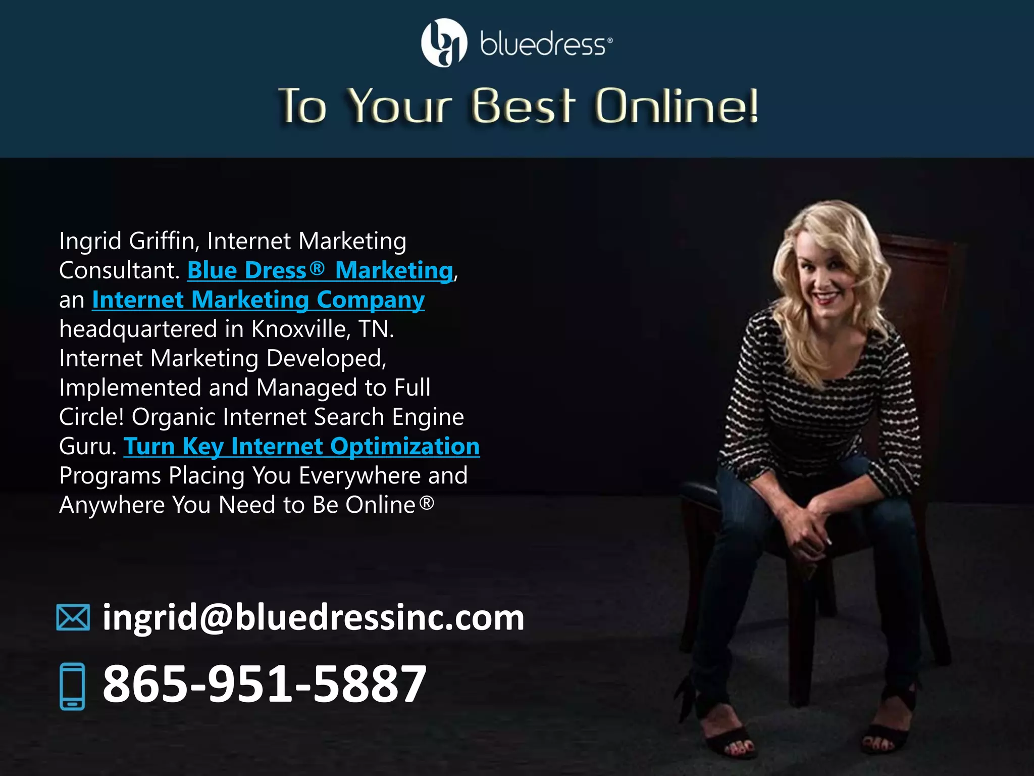 Ingrid Griffin, Internet Marketing
Consultant. Blue Dress® Marketing,
an Internet Marketing Company
headquartered in Knoxville, TN.
Internet Marketing Developed,
Implemented and Managed to Full
Circle! Organic Internet Search Engine
Guru. Turn Key Internet Optimization
Programs Placing You Everywhere and
Anywhere You Need to Be Online®
ingrid@bluedressinc.com
865-951-5887