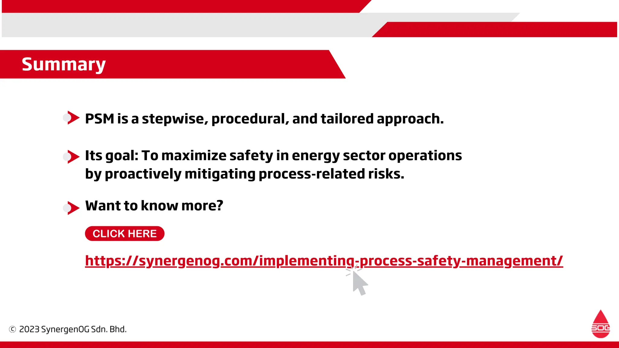 Want to know more?
https://synergenog.com/implementing-process-safety-management/
PSM is a stepwise, procedural, and tailored approach.
Its goal: To maximize safety in energy sector operations
by proactively mitigating process-related risks.
Summary