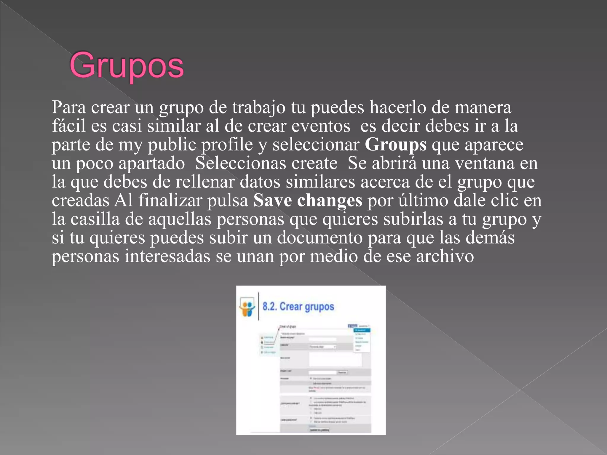 Para crear un grupo de trabajo tu puedes hacerlo de manera
fácil es casi similar al de crear eventos es decir debes ir a la
parte de my public profile y seleccionar Groups que aparece
un poco apartado Seleccionas create Se abrirá una ventana en
la que debes de rellenar datos similares acerca de el grupo que
creadas Al finalizar pulsa Save changes por último dale clic en
la casilla de aquellas personas que quieres subirlas a tu grupo y
si tu quieres puedes subir un documento para que las demás
personas interesadas se unan por medio de ese archivo
 