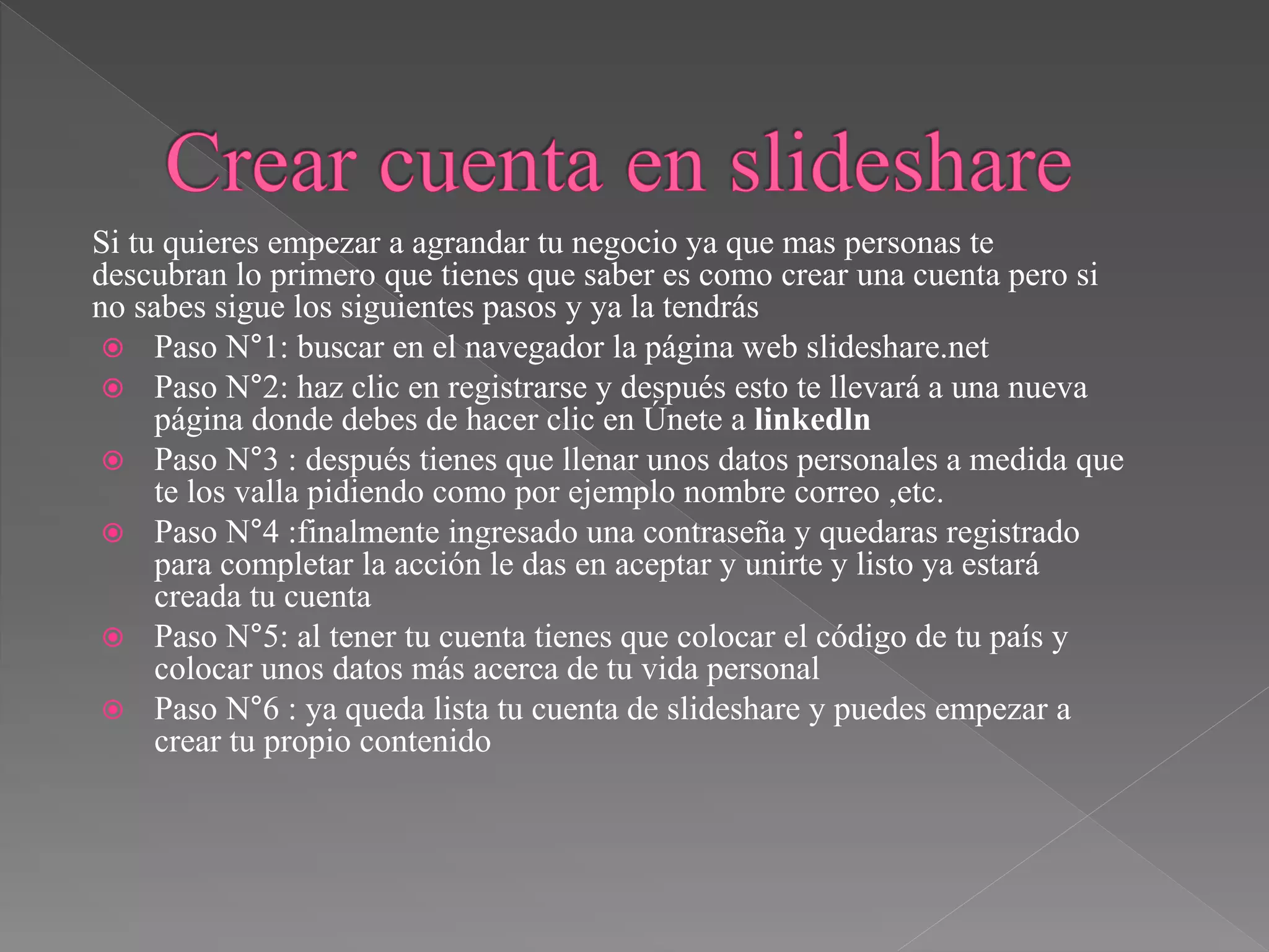 Si tu quieres empezar a agrandar tu negocio ya que mas personas te
descubran lo primero que tienes que saber es como crear una cuenta pero si
no sabes sigue los siguientes pasos y ya la tendrás
 Paso N°1: buscar en el navegador la página web slideshare.net
 Paso N°2: haz clic en registrarse y después esto te llevará a una nueva
página donde debes de hacer clic en Únete a linkedln
 Paso N°3 : después tienes que llenar unos datos personales a medida que
te los valla pidiendo como por ejemplo nombre correo ,etc.
 Paso N°4 :finalmente ingresado una contraseña y quedaras registrado
para completar la acción le das en aceptar y unirte y listo ya estará
creada tu cuenta
 Paso N°5: al tener tu cuenta tienes que colocar el código de tu país y
colocar unos datos más acerca de tu vida personal
 Paso N°6 : ya queda lista tu cuenta de slideshare y puedes empezar a
crear tu propio contenido
 