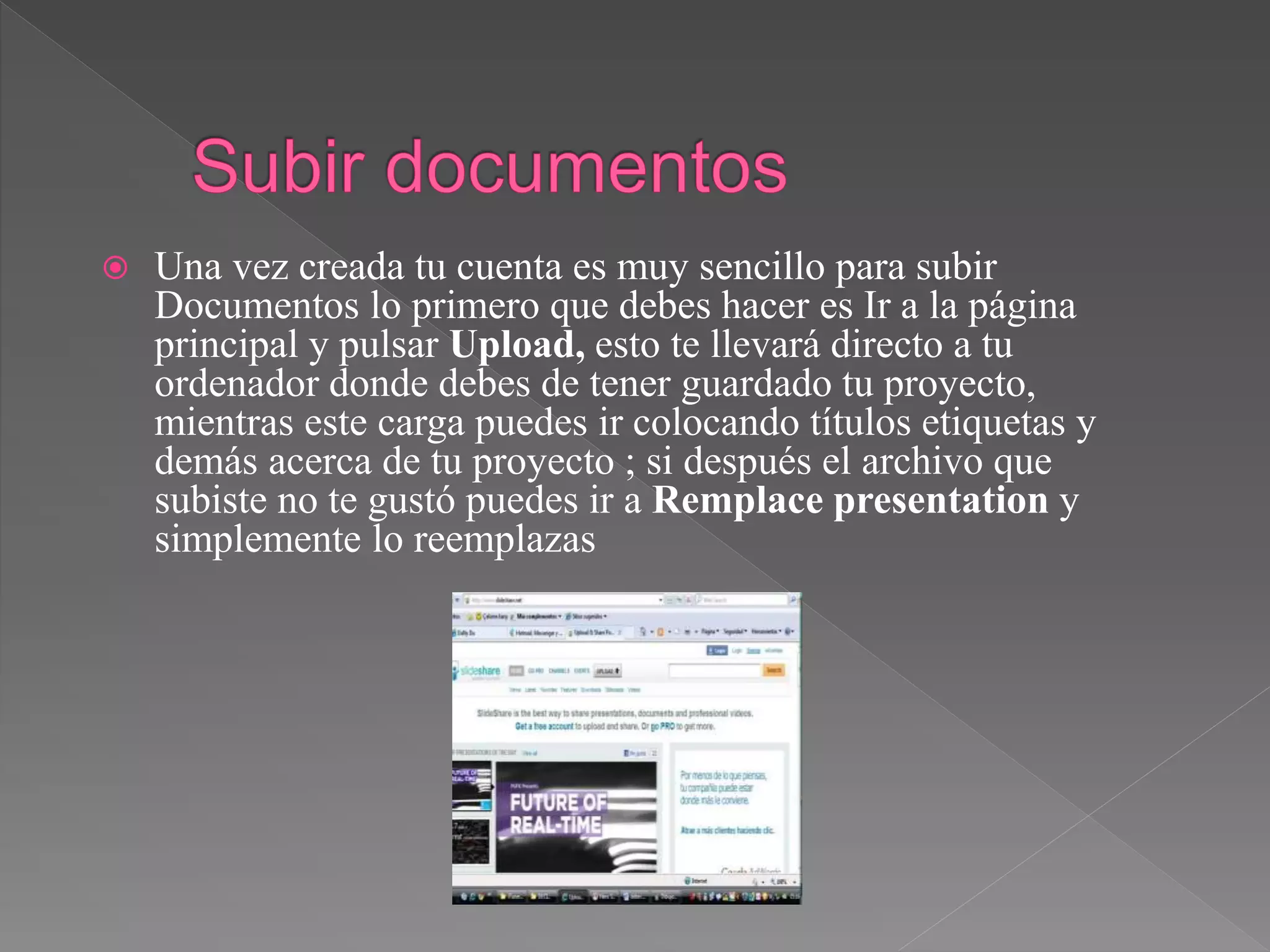  Una vez creada tu cuenta es muy sencillo para subir
Documentos lo primero que debes hacer es Ir a la página
principal y pulsar Upload, esto te llevará directo a tu
ordenador donde debes de tener guardado tu proyecto,
mientras este carga puedes ir colocando títulos etiquetas y
demás acerca de tu proyecto ; si después el archivo que
subiste no te gustó puedes ir a Remplace presentation y
simplemente lo reemplazas
 