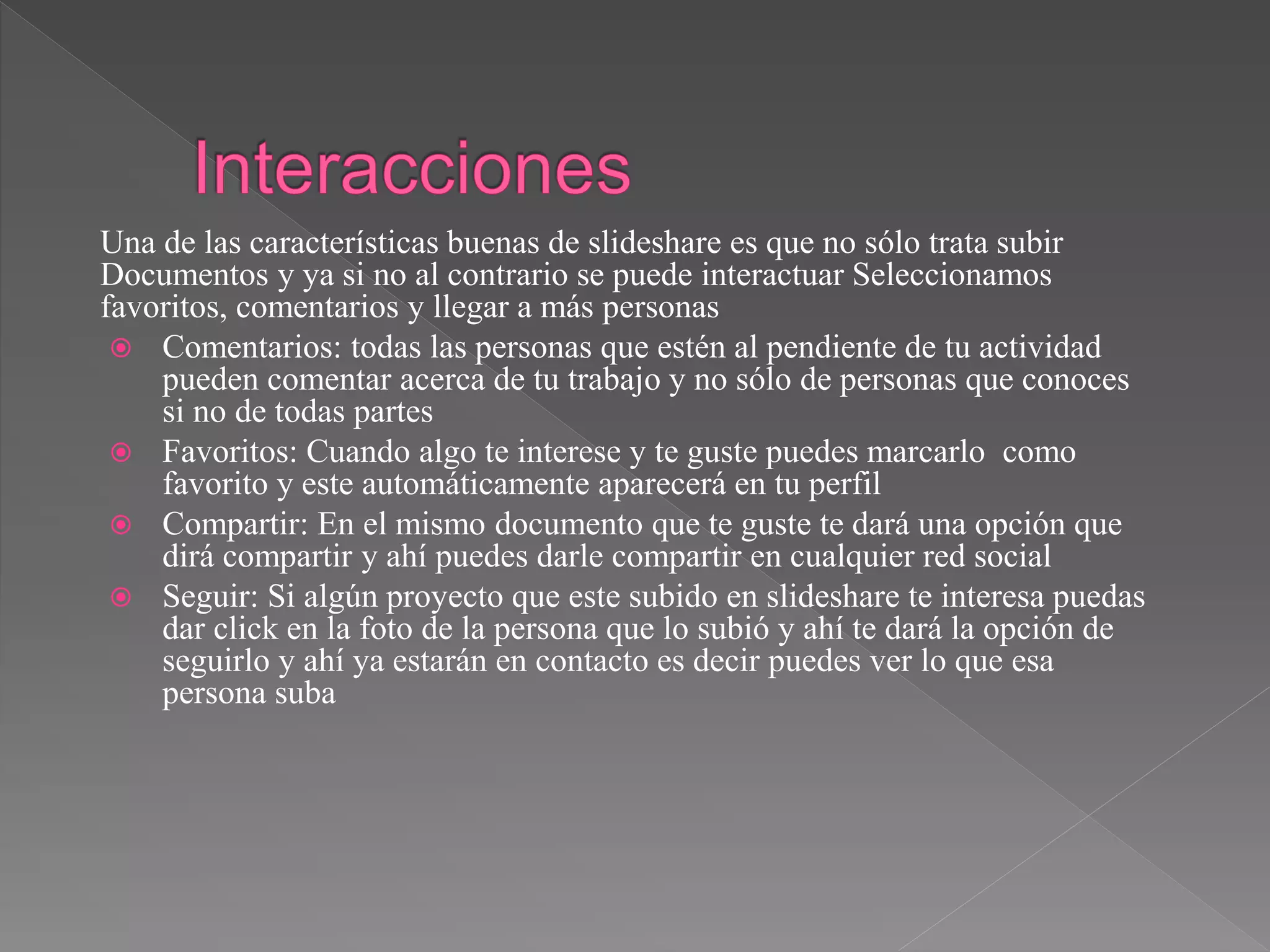 Una de las características buenas de slideshare es que no sólo trata subir
Documentos y ya si no al contrario se puede interactuar Seleccionamos
favoritos, comentarios y llegar a más personas
 Comentarios: todas las personas que estén al pendiente de tu actividad
pueden comentar acerca de tu trabajo y no sólo de personas que conoces
si no de todas partes
 Favoritos: Cuando algo te interese y te guste puedes marcarlo como
favorito y este automáticamente aparecerá en tu perfil
 Compartir: En el mismo documento que te guste te dará una opción que
dirá compartir y ahí puedes darle compartir en cualquier red social
 Seguir: Si algún proyecto que este subido en slideshare te interesa puedas
dar click en la foto de la persona que lo subió y ahí te dará la opción de
seguirlo y ahí ya estarán en contacto es decir puedes ver lo que esa
persona suba
 