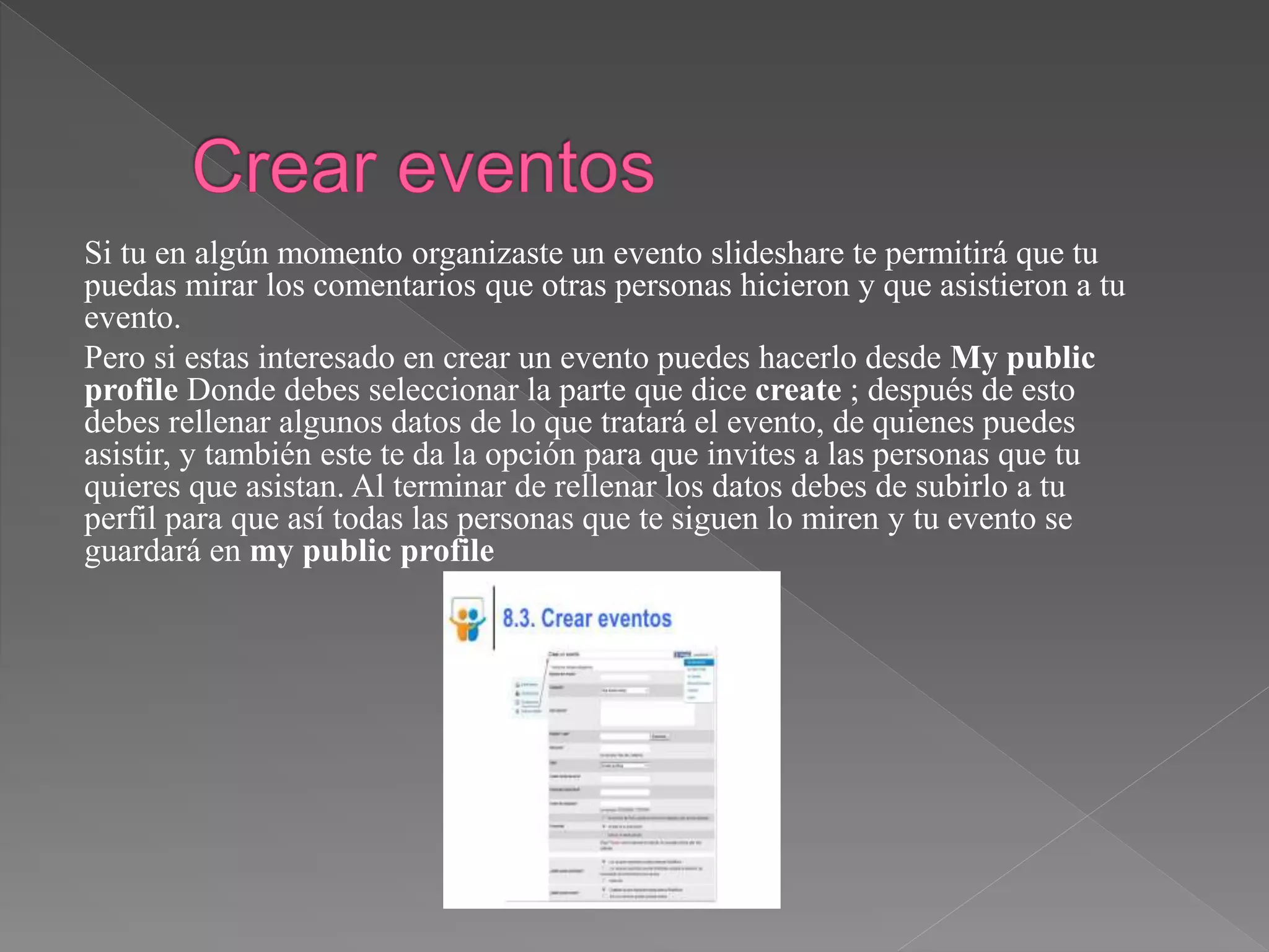 Si tu en algún momento organizaste un evento slideshare te permitirá que tu
puedas mirar los comentarios que otras personas hicieron y que asistieron a tu
evento.
Pero si estas interesado en crear un evento puedes hacerlo desde My public
profile Donde debes seleccionar la parte que dice create ; después de esto
debes rellenar algunos datos de lo que tratará el evento, de quienes puedes
asistir, y también este te da la opción para que invites a las personas que tu
quieres que asistan. Al terminar de rellenar los datos debes de subirlo a tu
perfil para que así todas las personas que te siguen lo miren y tu evento se
guardará en my public profile
 