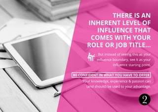 THERE IS AN
INHERENT LEVEL OF
INFLUENCE THAT
COMES WITH YOUR
ROLE OR JOB TITLE...
But instead of seeing this as your
influence boundary, see it as your
influence starting point.
BE CONFIDENT IN WHAT YOU HAVE TO OFFER
Your knowledge, experience & passion can
(and should) be used to your advantage.
2
 