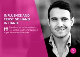INFLUENCE AND
TRUST GO HAND
IN HAND.
If people do not trust your word or
your abilities, you’ll be hard pressed
to gain any influence over them.
3
 