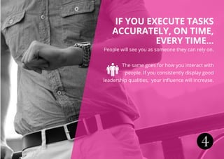 4
IF YOU EXECUTE TASKS
ACCURATELY, ON TIME,
EVERY TIME...
People will see you as someone they can rely on.
The same goes for how you interact with
people. If you consistently display good
leadership qualities, your influence will increase.
 
