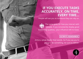 4
IF YOU EXECUTE TASKS
ACCURATELY, ON TIME,
EVERY TIME...
People will see you as someone they can rely on.
The same goes for how you interact with
people. If you consistently display good
leadership qualities, your influence will increase.
ALWAYS REMEMBER:
Actions speak louder than words. So if you say you’re
going to do something, be sure to deliver.
 