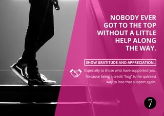 7
NOBODY EVER
GOT TO THE TOP
WITHOUT A LITTLE
HELP ALONG
THE WAY.
SHOW GRATITUDE AND APPRECIATION.
Especially to those who have supported you.
Because being a credit “hog” is the quickest
way to lose that support again.
 