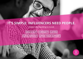 8
IT’S SIMPLE: INFLUENCERS NEED PEOPLE.
Relationship building is crucial.
REACH OUT CONNECT LISTEN
HAVE EMPATHY OFFER YOUR SUPPORT
 