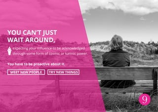YOU CAN’T JUST
WAIT AROUND,
expecting your influence to be acknowledged
through some form of cosmic or karmic power.
You have to be proactive about it.
MEET NEW PEOPLE TRY NEW THINGS
9
 