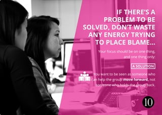 IF THERE’S A
PROBLEM TO BE
SOLVED, DON’T WASTE
ANY ENERGY TRYING
TO PLACE BLAME...
Your focus should be on one thing,
and one thing only:
A SOLUTION
You want to be seen as someone who
can help the group move forward, not
someone who holds the group back.
10
 